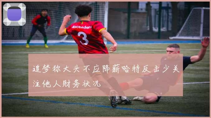 追梦称大头不应降薪哈特反击少关注他人财务状况