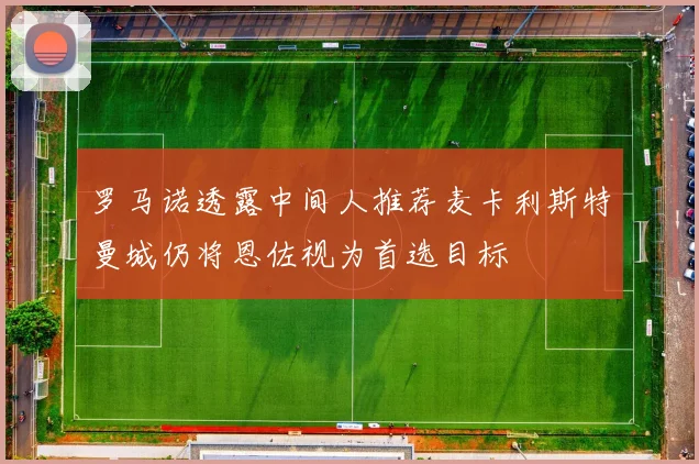 罗马诺透露中间人推荐麦卡利斯特曼城仍将恩佐视为首选目标