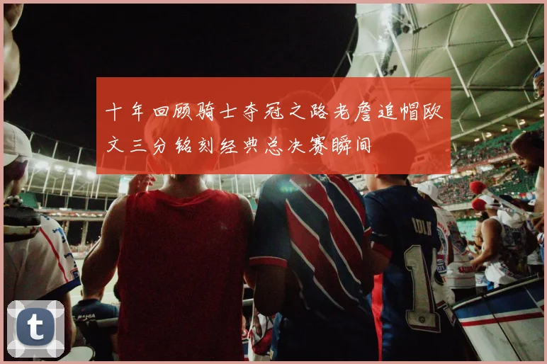 十年回顾骑士夺冠之路老詹追帽欧文三分铭刻经典总决赛瞬间