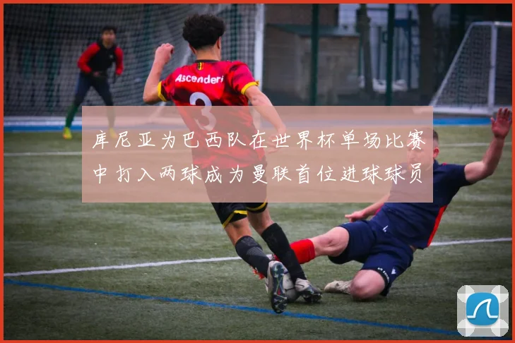 库尼亚为巴西队在世界杯单场比赛中打入两球成为曼联首位进球球员