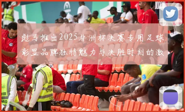 彪马推出2025非洲杯决赛专用足球彰显品牌独特魅力与决胜时刻的激情