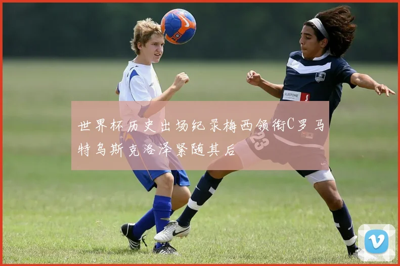 世界杯历史出场纪录梅西领衔C罗马特乌斯克洛泽紧随其后