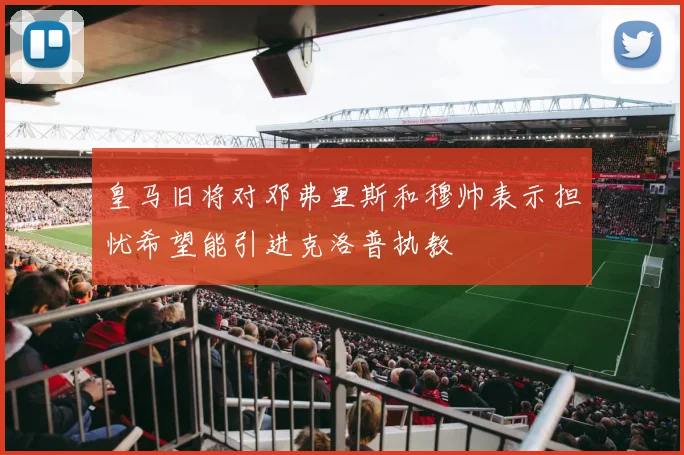 皇马旧将对邓弗里斯和穆帅表示担忧希望能引进克洛普执教