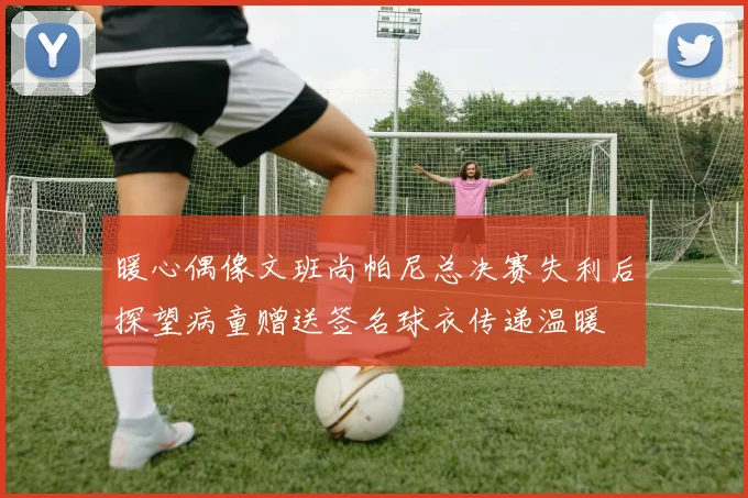 暖心偶像文班尚帕尼总决赛失利后探望病童赠送签名球衣传递温暖
