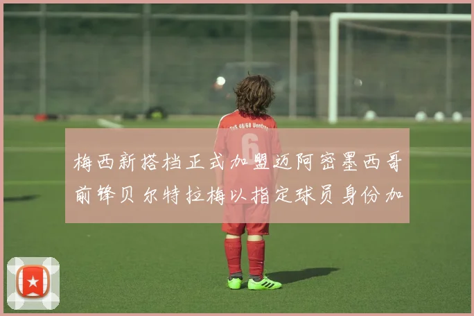 梅西新搭档正式加盟迈阿密墨西哥前锋贝尔特拉梅以指定球员身份加盟