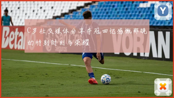 C罗社交媒体分享夺冠回忆感慨那晚的特别时刻与荣耀