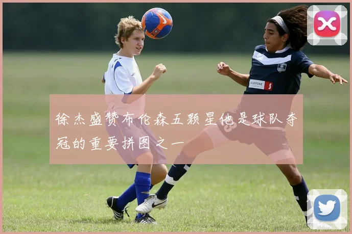 徐杰盛赞布伦森五颗星他是球队夺冠的重要拼图之一