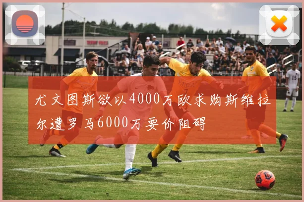尤文图斯欲以4000万欧求购斯维拉尔遭罗马6000万要价阻碍