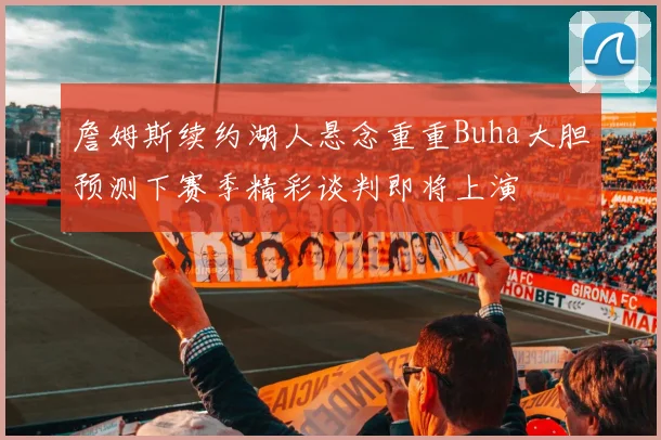 詹姆斯续约湖人悬念重重Buha大胆预测下赛季精彩谈判即将上演