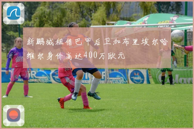 新鹏城租借巴甲后卫加布里埃尔哈维尔身价高达400万欧元