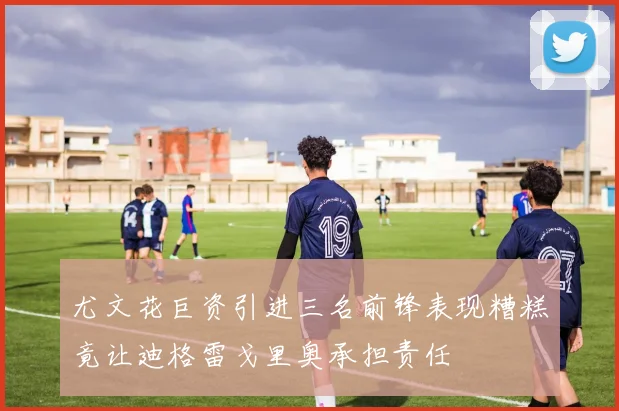 尤文花巨资引进三名前锋表现糟糕竟让迪格雷戈里奥承担责任
