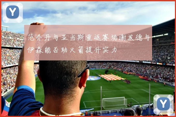 范乔丹与亚当斯重返赛场谢泼德与伊森能否助火箭提升实力
