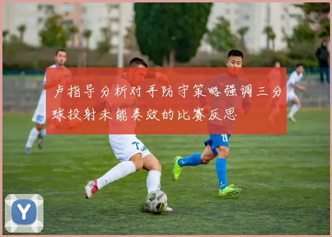 卢指导分析对手防守策略强调三分球投射未能奏效的比赛反思