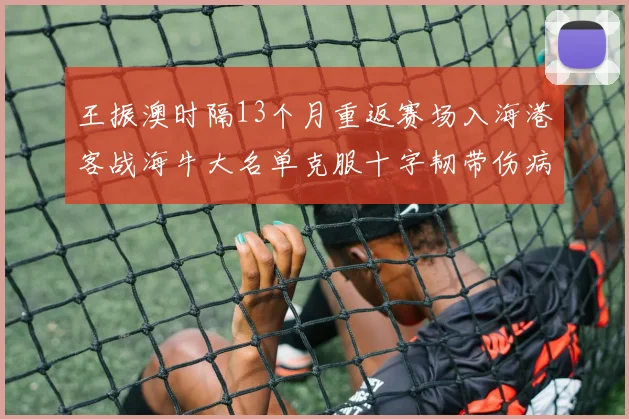 王振澳时隔13个月重返赛场入海港客战海牛大名单克服十字韧带伤病挑战