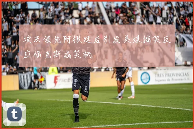 埃及领先阿根廷后引发美媒搞笑反应福克斯成笑柄