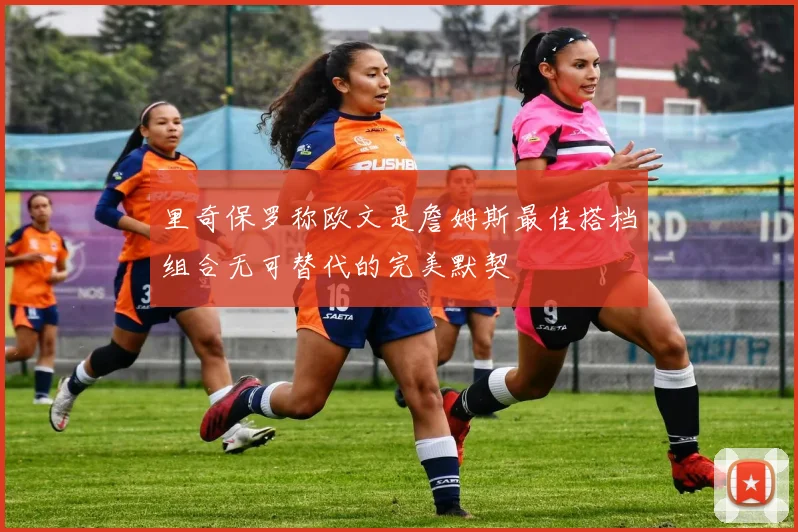里奇保罗称欧文是詹姆斯最佳搭档组合无可替代的完美默契