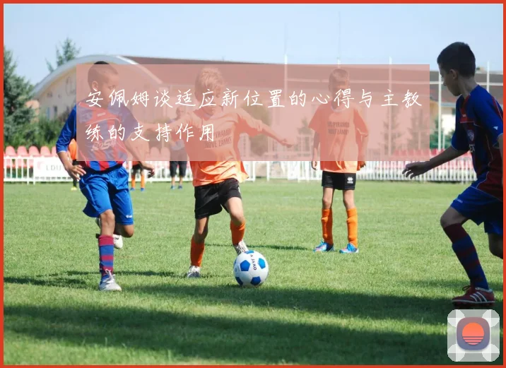 安佩姆谈适应新位置的心得与主教练的支持作用