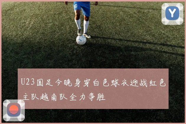 U23国足今晚身穿白色球衣迎战红色主队越南队全力争胜