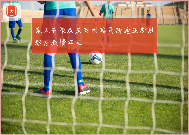家人齐聚欢庆时刻路易斯迪亚斯进球后激情四溢