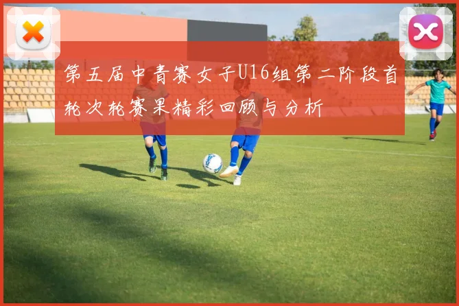 第五届中青赛女子U16组第二阶段首轮次轮赛果精彩回顾与分析