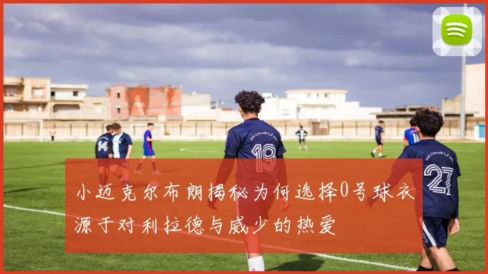 小迈克尔布朗揭秘为何选择0号球衣源于对利拉德与威少的热爱