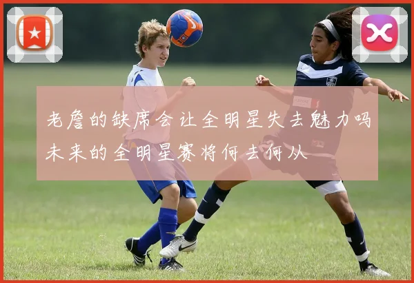 老詹的缺席会让全明星失去魅力吗未来的全明星赛将何去何从