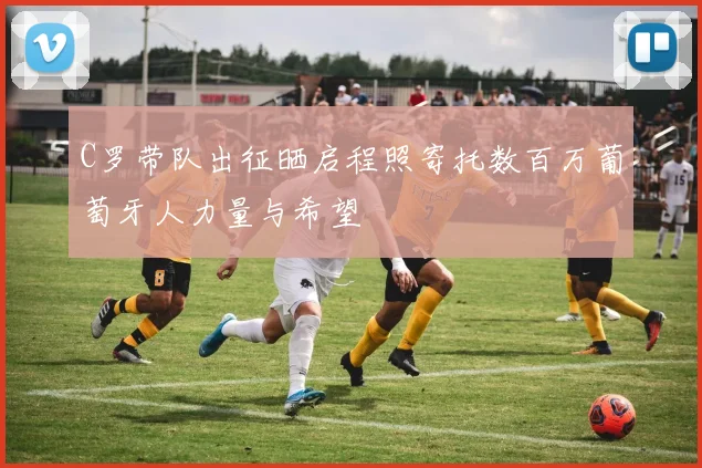 C罗带队出征晒启程照寄托数百万葡萄牙人力量与希望