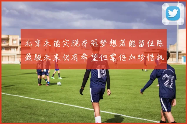 北京未能实现夺冠梦想若能留住陈盈骏未来仍有希望但需倍加珍惜机会