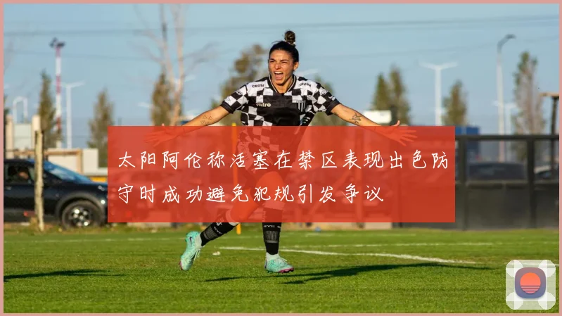 太阳阿伦称活塞在禁区表现出色防守时成功避免犯规引发争议