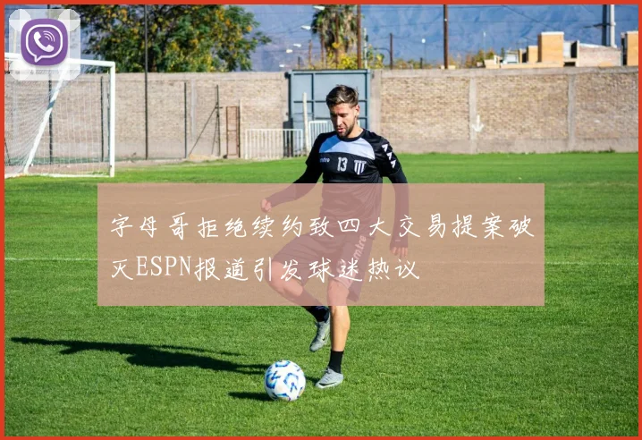 字母哥拒绝续约致四大交易提案破灭ESPN报道引发球迷热议