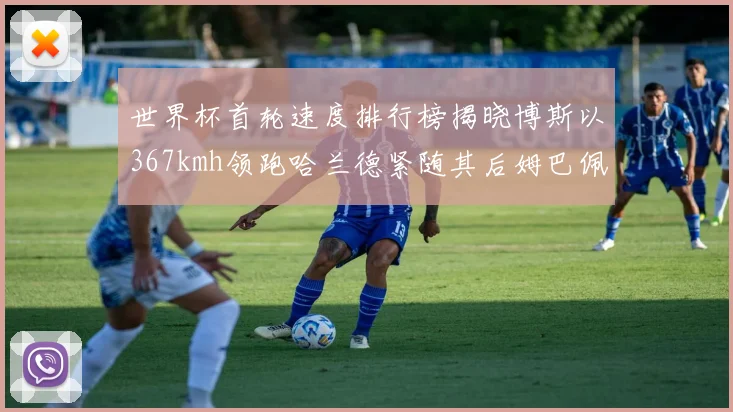 世界杯首轮速度排行榜揭晓博斯以367kmh领跑哈兰德紧随其后姆巴佩位列第九